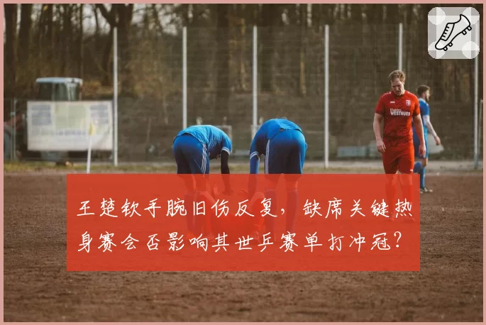 王楚钦手腕旧伤反复，缺席关键热身赛会否影响其世乒赛单打冲冠？