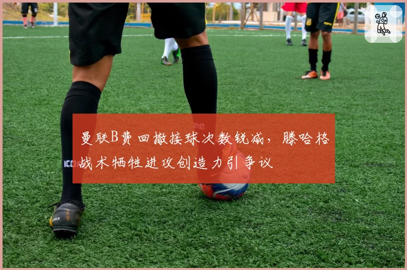 曼联B费回撤接球次数锐减,滕哈格战术牺牲进攻创造力引争议