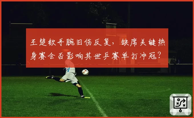 王楚钦手腕旧伤反复，缺席关键热身赛会否影响其世乒赛单打冲冠？