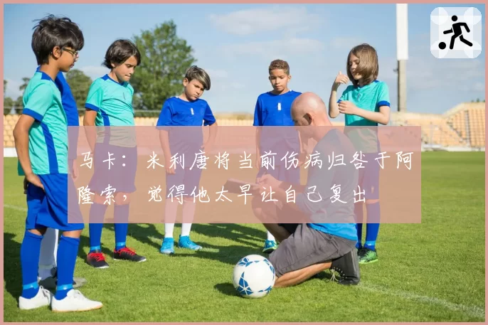马卡：米利唐将当前伤病归咎于阿隆索，觉得他太早让自己复出