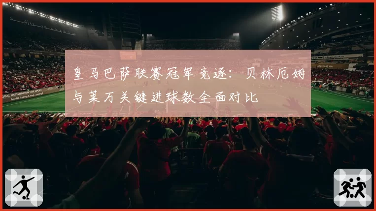 皇马巴萨联赛冠军竞逐：贝林厄姆与莱万关键进球数全面对比