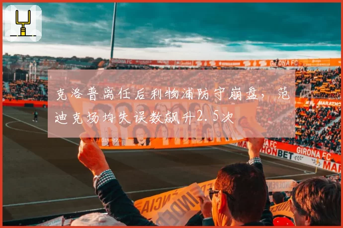 克洛普离任后利物浦防守崩盘,范迪克场均失误数飙升2.5次