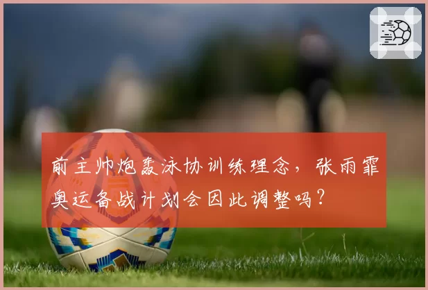 前主帅炮轰泳协训练理念，张雨霏奥运备战计划会因此调整吗？