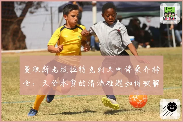 曼联新老板拉特克利夫叫停桑乔转会，天价水货的清洗难题如何破解？